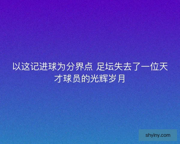 以这记进球为分界点 足坛失去了一位天才球员的光辉岁月
