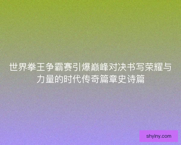 世界拳王争霸赛引爆巅峰对决书写荣耀与力量的时代传奇篇章史诗篇