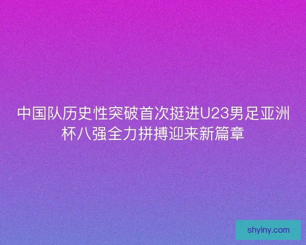 中国队历史性突破首次挺进U23男足亚洲杯八强全力拼搏迎来新篇章