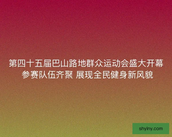 第四十五届巴山路地群众运动会盛大开幕 参赛队伍齐聚 展现全民健身新风貌