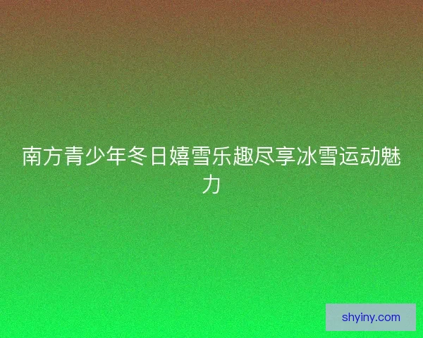 南方青少年冬日嬉雪乐趣尽享冰雪运动魅力