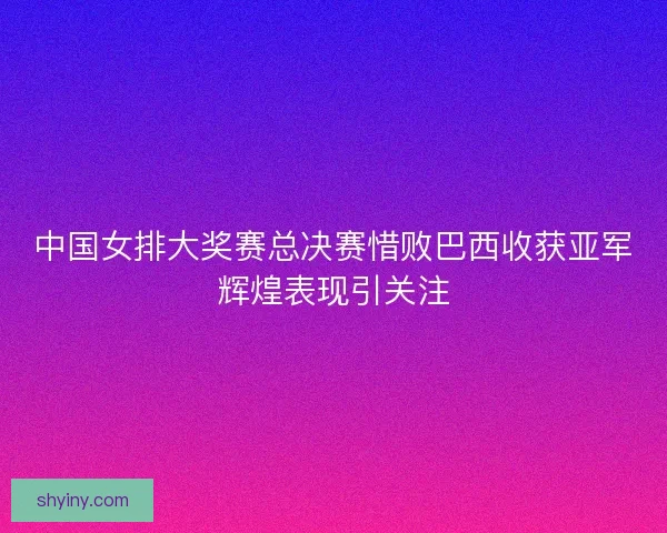 中国女排大奖赛总决赛惜败巴西收获亚军辉煌表现引关注