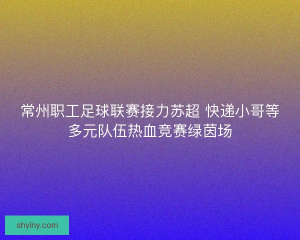 常州职工足球联赛接力苏超 快递小哥等多元队伍热血竞赛绿茵场