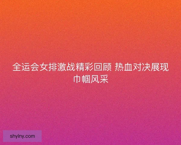 全运会女排激战精彩回顾 热血对决展现巾帼风采